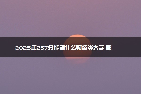 2025年257分能考什么财经类大学 哪些大学值得报