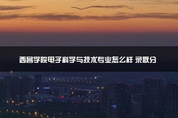 西昌学院电子科学与技术专业怎么样 录取分数线多少