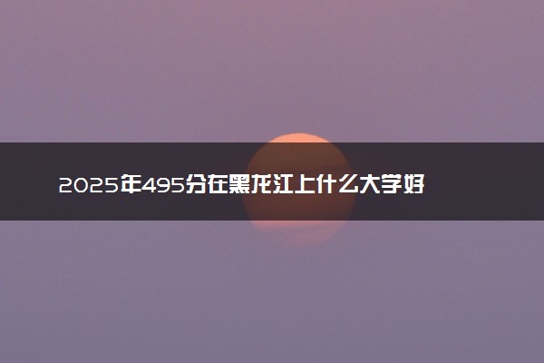 2025年495分在黑龙江上什么大学好 近三年录取分数线是多少