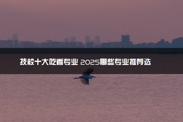 技校十大吃香专业 2025哪些专业推荐选择