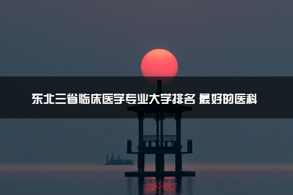 东北三省临床医学专业大学排名 最好的医科大学推荐