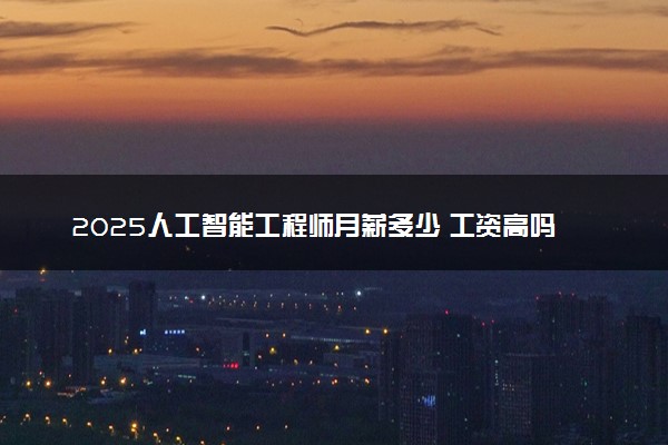2025人工智能工程师月薪多少 工资高吗