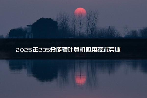 2025年235分能考计算机应用技术专业吗 235分计算机应用技术专业大学推荐