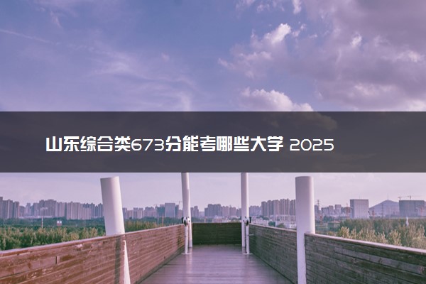 山东综合类673分能考哪些大学 2025考生稳上的大学名单