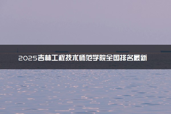 2025吉林工程技术师范学院全国排名最新 录取分数线是多少