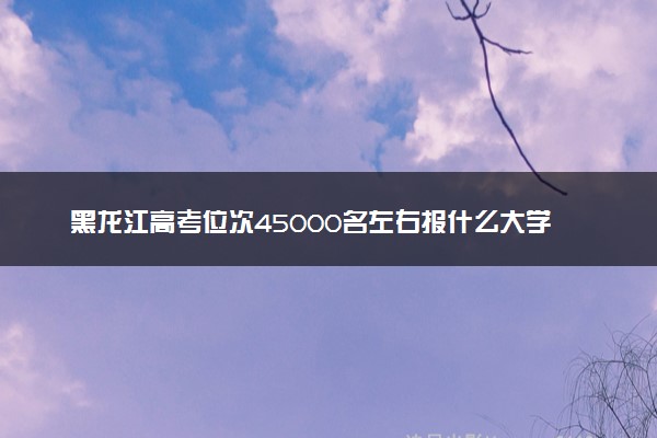 黑龙江高考位次45000名左右报什么大学好（2025年参考）