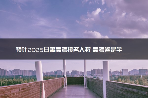 预计2025甘肃高考报名人数 高考卷是全国几卷