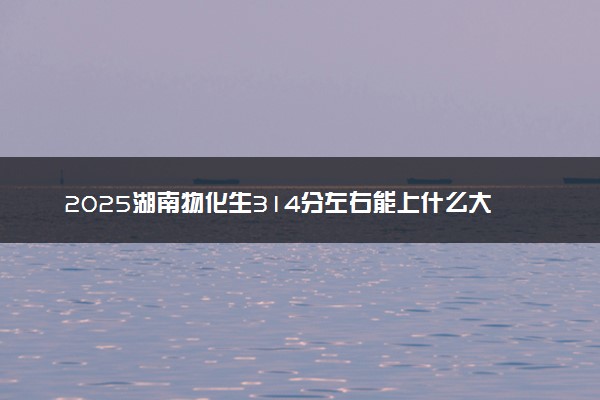 2025湖南物化生314分左右能上什么大学 可以报考的院校名单