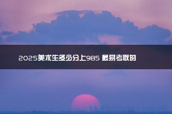 2025美术生多少分上985 最易考取的院校