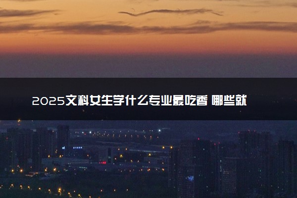 2025文科女生学什么专业最吃香 哪些就业前景好