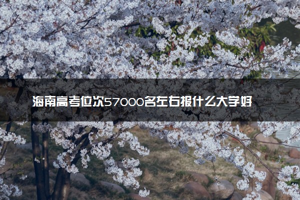 海南高考位次57000名左右报什么大学好（2025年参考）
