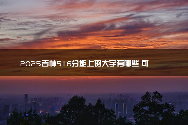 2025吉林516分能上的大学有哪些 可以报考院校名单