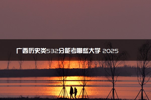 广西历史类532分能考哪些大学 2025考生稳上的大学名单