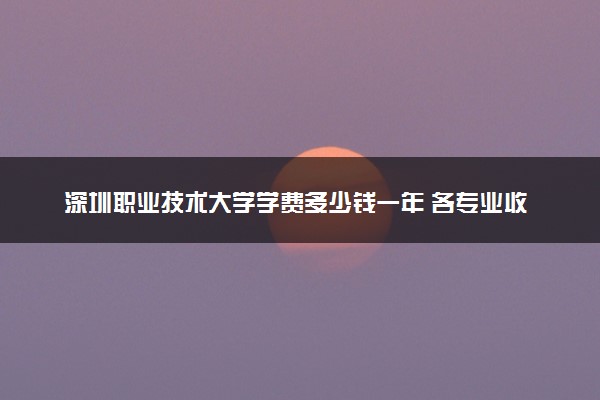 深圳职业技术大学学费多少钱一年 各专业收费标准（2025年参考）