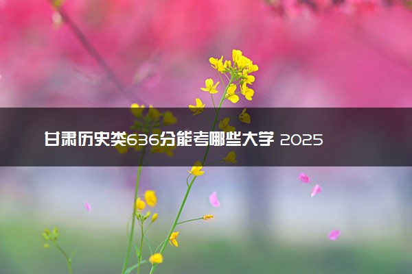 甘肃历史类636分能考哪些大学 2025考生稳上的大学名单