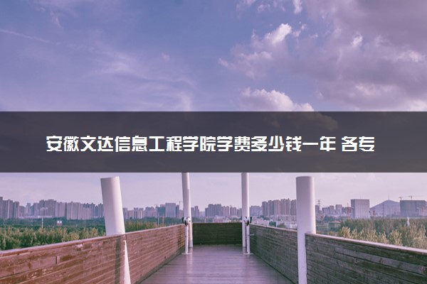 安徽文达信息工程学院学费多少钱一年 各专业收费标准（2025年参考）