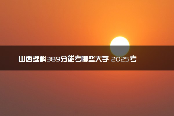 山西理科389分能考哪些大学 2025考生稳上的大学名单