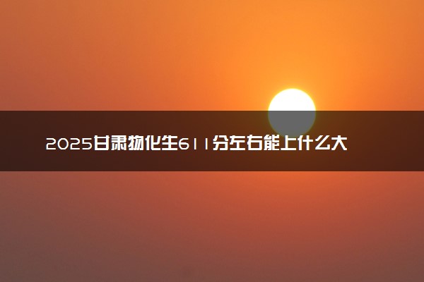 2025甘肃物化生611分左右能上什么大学 可以报考的院校名单