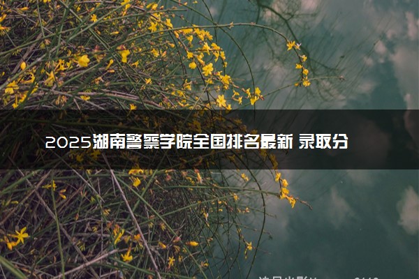 2025湖南警察学院全国排名最新 录取分数线是多少