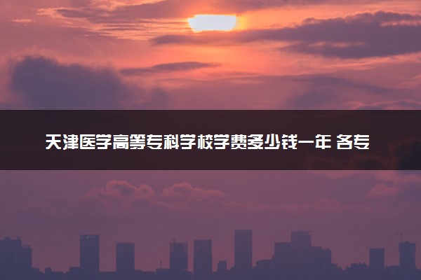 天津医学高等专科学校学费多少钱一年 各专业收费标准（2025年参考）