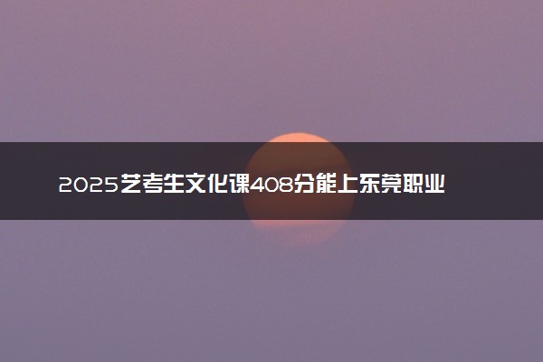 2025艺考生文化课408分能上东莞职业技术学院吗