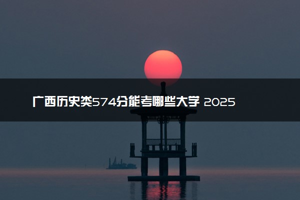 广西历史类574分能考哪些大学 2025考生稳上的大学名单