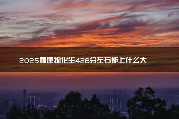 2025福建物化生428分左右能上什么大学 可以报考的院校名单