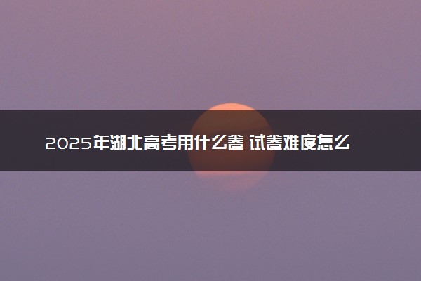 2025年湖北高考用什么卷 试卷难度怎么样