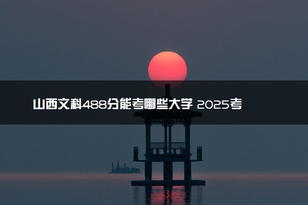 山西文科488分能考哪些大学 2025考生稳上的大学名单
