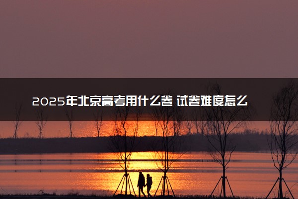 2025年北京高考用什么卷 试卷难度怎么样