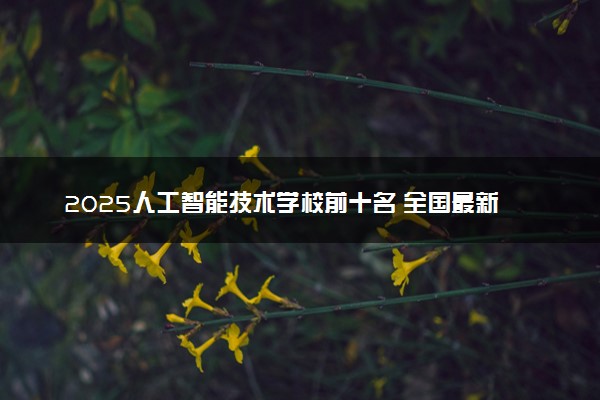 2025人工智能技术学校前十名 全国最新院校排行榜