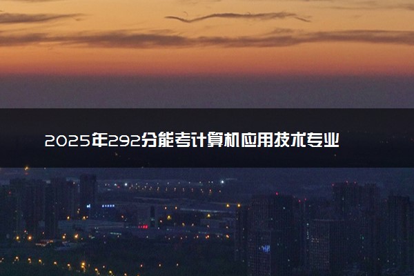 2025年292分能考计算机应用技术专业吗 292分计算机应用技术专业大学推荐