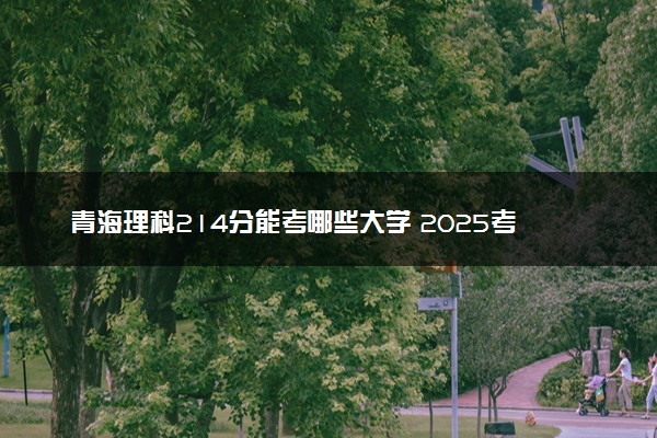 青海理科214分能考哪些大学 2025考生稳上的大学名单