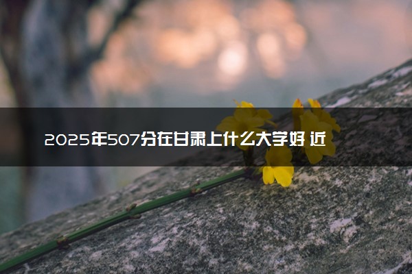 2025年507分在甘肃上什么大学好 近三年录取分数线是多少