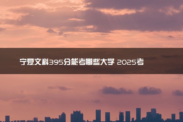 宁夏文科395分能考哪些大学 2025考生稳上的大学名单