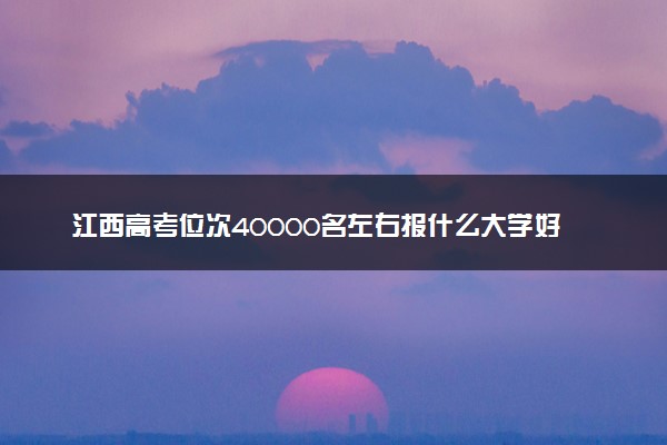 江西高考位次40000名左右报什么大学好（2025年参考）