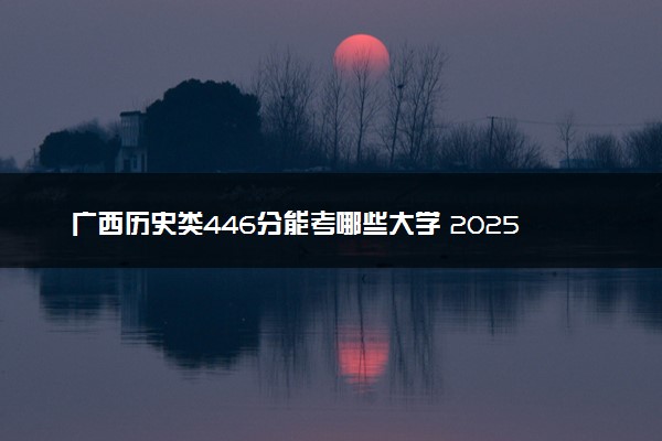 广西历史类446分能考哪些大学 2025考生稳上的大学名单
