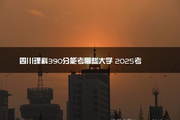 四川理科390分能考哪些大学 2025考生稳上的大学名单