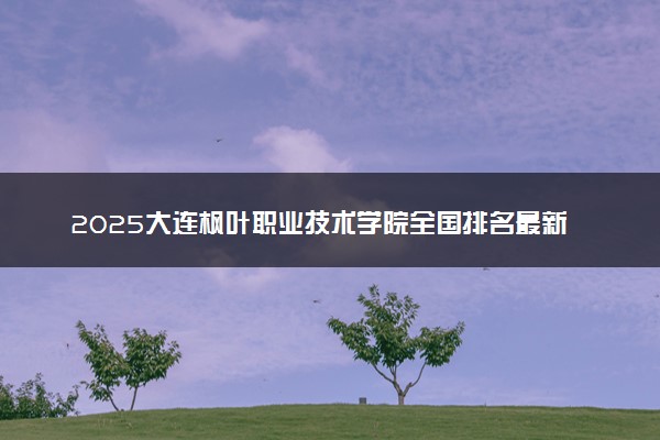 2025大连枫叶职业技术学院全国排名最新 录取分数线是多少