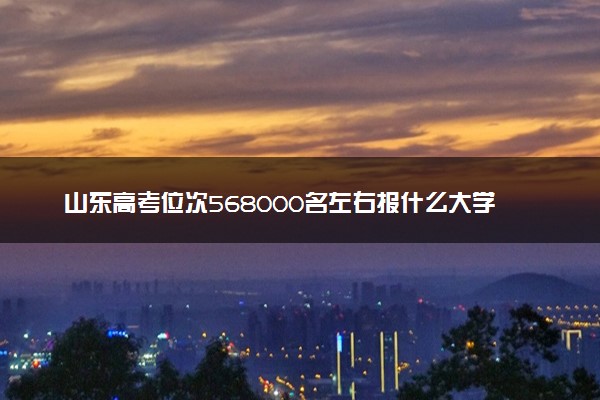 山东高考位次568000名左右报什么大学好（2025年参考）