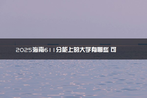 2025海南611分能上的大学有哪些 可以报考院校名单