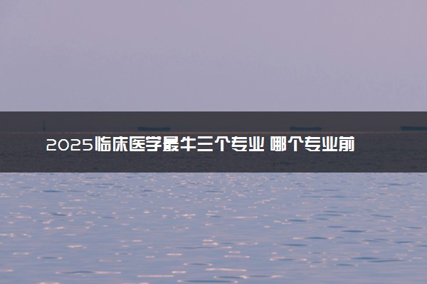 2025临床医学最牛三个专业 哪个专业前景好