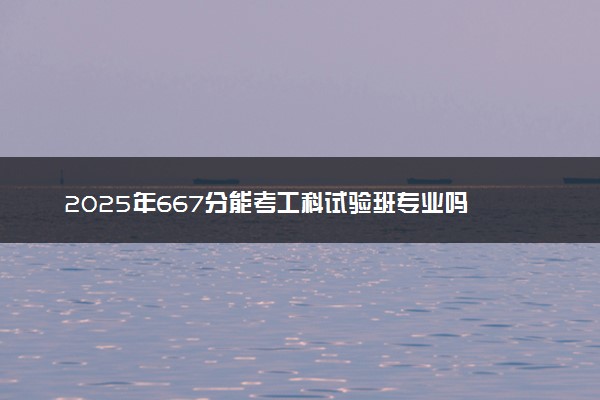 2025年667分能考工科试验班专业吗 667分工科试验班专业大学推荐