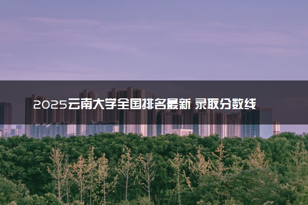2025云南大学全国排名最新 录取分数线是多少
