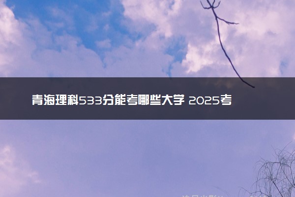 青海理科533分能考哪些大学 2025考生稳上的大学名单