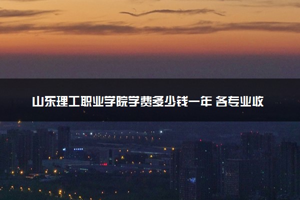 山东理工职业学院学费多少钱一年 各专业收费标准（2025年参考）