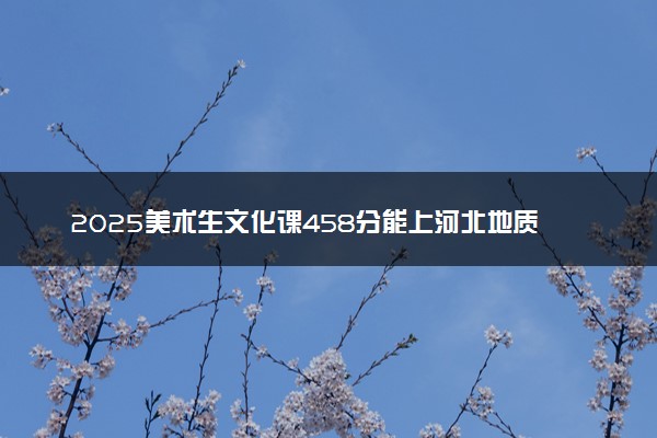 2025美术生文化课458分能上河北地质大学吗