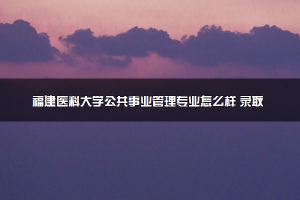 福建医科大学公共事业管理专业怎么样 录取分数线多少