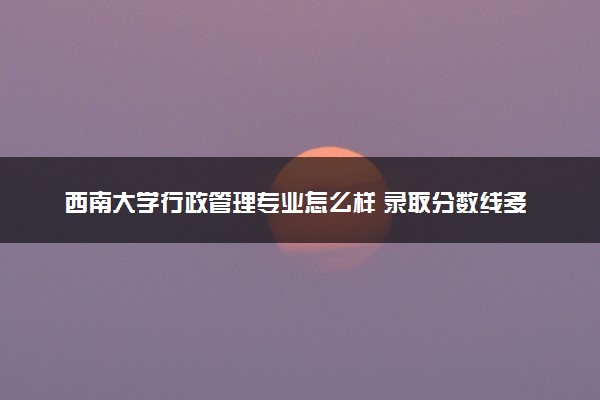 西南大学行政管理专业怎么样 录取分数线多少