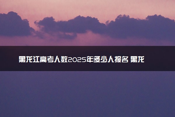 黑龙江高考人数2025年多少人报名 黑龙江高考报名人数预测